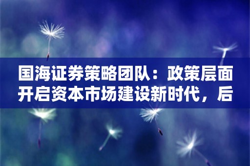 国海证券策略团队：政策层面开启资本市场建设新时代，后续细则将密集落地