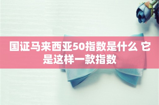 国证马来西亚50指数是什么 它是这样一款指数