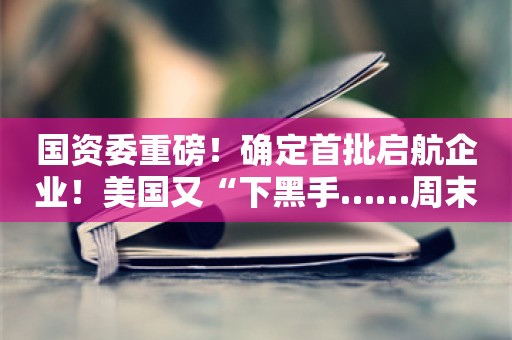 国资委重磅！确定首批启航企业！美国又“下黑手……周末影响一周市场消息