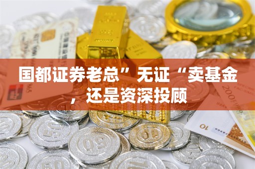 国都证券老总”无证“卖基金，还是资深投顾