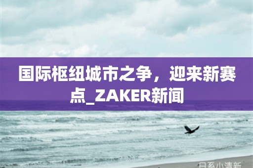 国际枢纽城市之争，迎来新赛点_ZAKER新闻