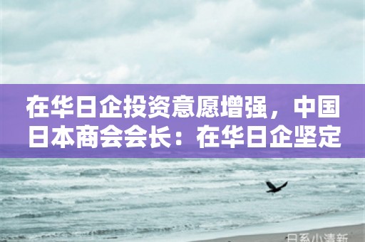 在华日企投资意愿增强，中国日本商会会长：在华日企坚定支持着中国经济