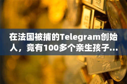 在法国被捕的Telegram创始人，竟有100多个亲生孩子……_ZAKER新闻