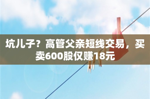 坑儿子？高管父亲短线交易，买卖600股仅赚18元