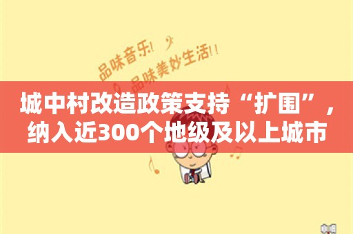 城中村改造政策支持“扩围”，纳入近300个地级及以上城市