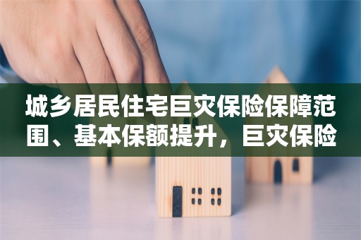 城乡居民住宅巨灾保险保障范围、基本保额提升，巨灾保险保障体系已初步建立