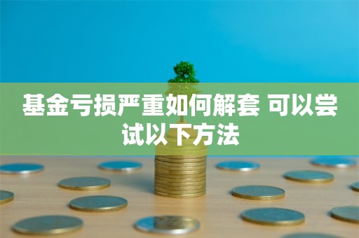 基金亏损严重如何解套 可以尝试以下方法