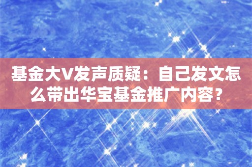 基金大V发声质疑：自己发文怎么带出华宝基金推广内容？