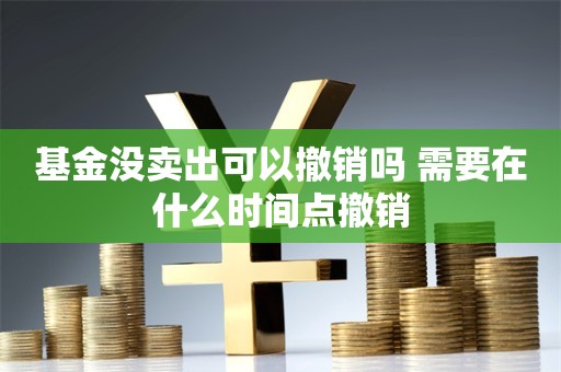 基金没卖出可以撤销吗 需要在什么时间点撤销