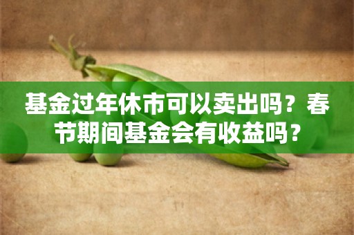 基金过年休市可以卖出吗？春节期间基金会有收益吗？