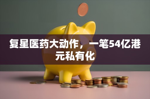 复星医药大动作，一笔54亿港元私有化