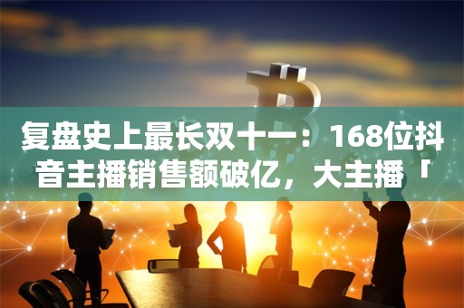 复盘史上最长双十一：168位抖音主播销售额破亿，大主播「冰火两重天」