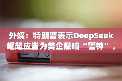 外媒：特朗普表示DeepSeek崛起应当为美企敲响“警钟”，同时称也可能传递一种积极信号