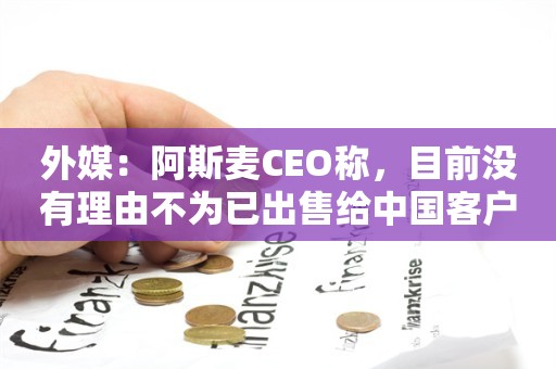 外媒：阿斯麦CEO称，目前没有理由不为已出售给中国客户的设备提供服务