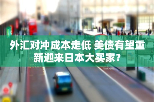 外汇对冲成本走低 美债有望重新迎来日本大买家？