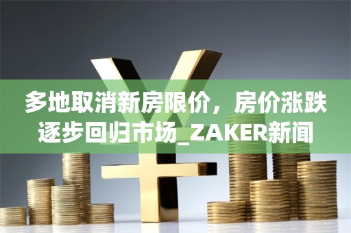 多地取消新房限价，房价涨跌逐步回归市场_ZAKER新闻