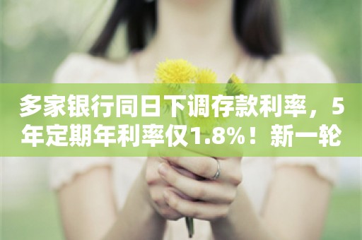 多家银行同日下调存款利率，5年定期年利率仅1.8%！新一轮存款降息要来？