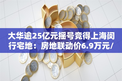 大华逾25亿元摇号竞得上海闵行宅地：房地联动价6.9万元/平米