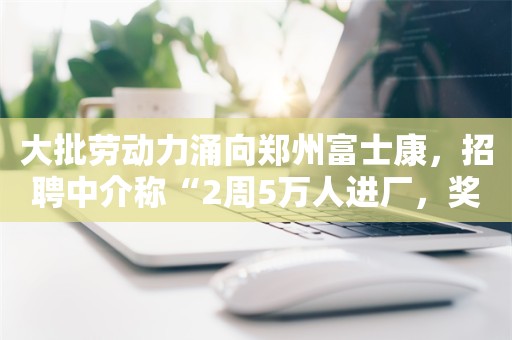 大批劳动力涌向郑州富士康，招聘中介称“2周5万人进厂，奖金涨至7500元”！