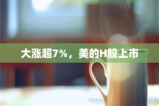 大涨超7%，美的H股上市