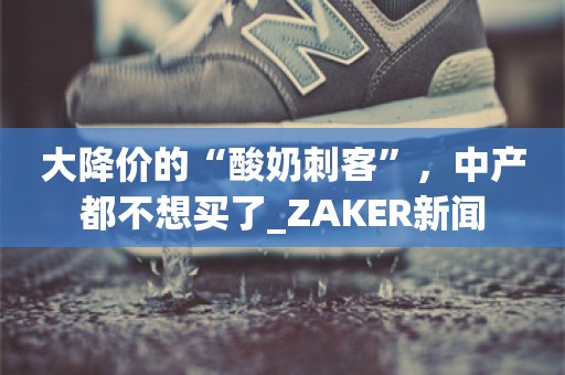 大降价的“酸奶刺客”，中产都不想买了_ZAKER新闻