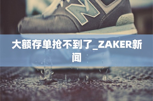 大额存单抢不到了_ZAKER新闻