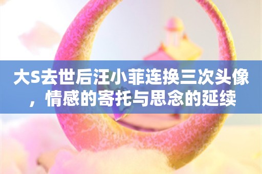 大S去世后汪小菲连换三次头像，情感的寄托与思念的延续