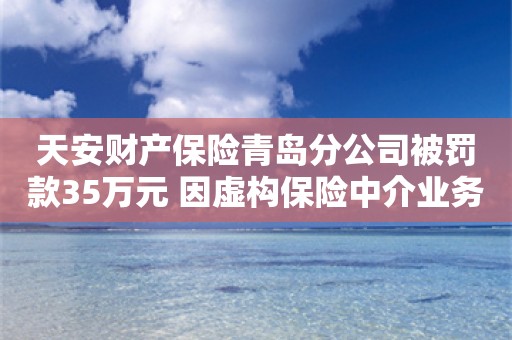 天安财产保险青岛分公司被罚款35万元 因虚构保险中介业务套取费用等三项违规