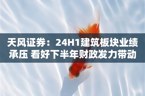 天风证券：24H1建筑板块业绩承压 看好下半年财政发力带动景气度回升