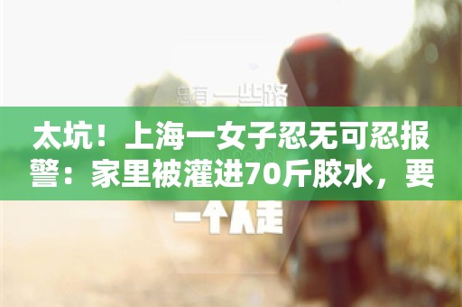 太坑！上海一女子忍无可忍报警：家里被灌进70斤胶水，要价2万元......