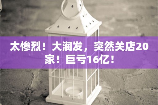 太惨烈！大润发，突然关店20家！巨亏16亿！