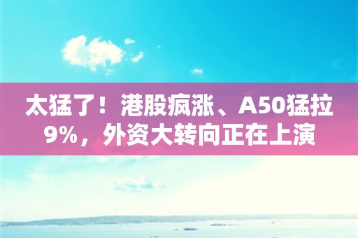 太猛了！港股疯涨、A50猛拉9%，外资大转向正在上演