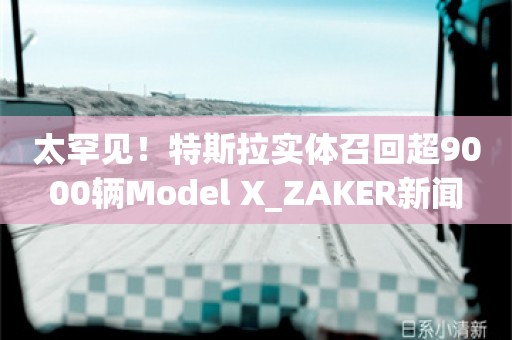 太罕见！特斯拉实体召回超9000辆Model X_ZAKER新闻