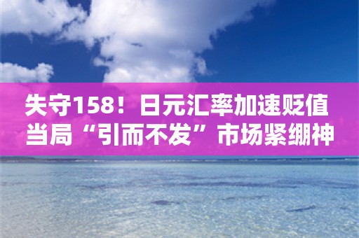 失守158！日元汇率加速贬值 当局“引而不发”市场紧绷神经