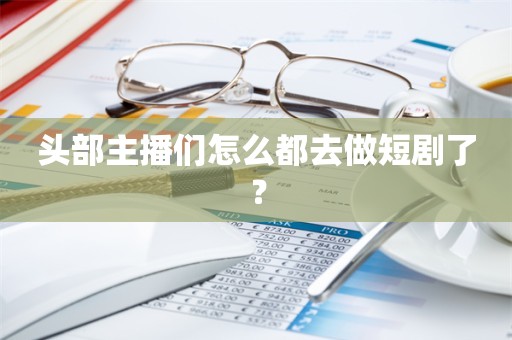 头部主播们怎么都去做短剧了？