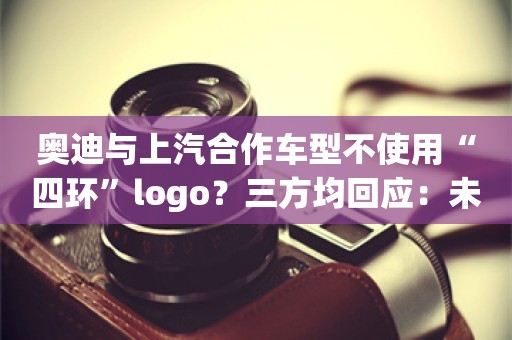 奥迪与上汽合作车型不使用“四环”logo？三方均回应：未有相关消息发布