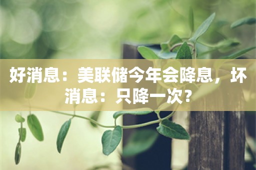 好消息：美联储今年会降息，坏消息：只降一次？