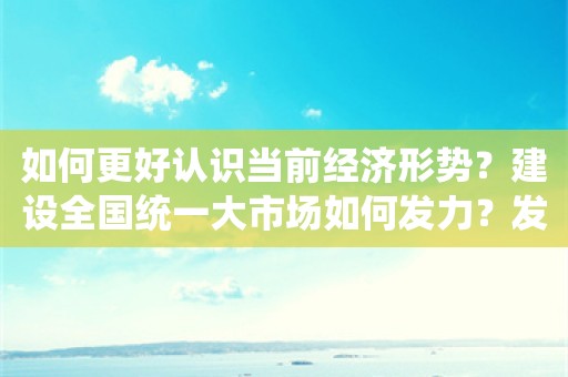 如何更好认识当前经济形势？建设全国统一大市场如何发力？发改委答问