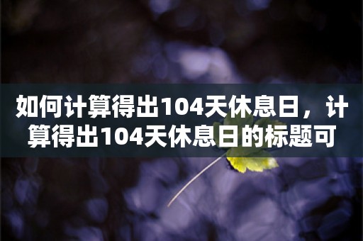 如何计算得出104天休息日，计算得出104天休息日的标题可以是，，如何合理计算得出全年104天休息日的方法