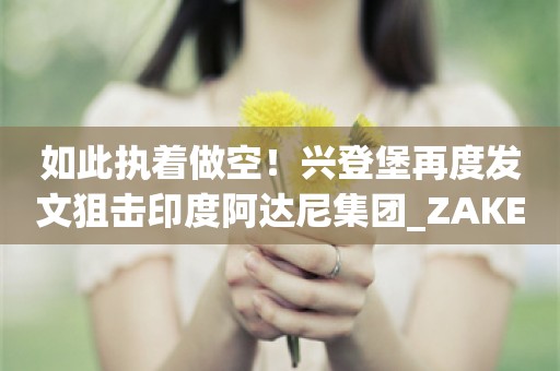 如此执着做空！兴登堡再度发文狙击印度阿达尼集团_ZAKER新闻