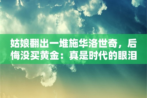 姑娘翻出一堆施华洛世奇，后悔没买黄金：真是时代的眼泪