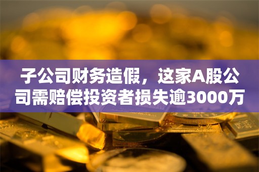 子公司财务造假，这家A股公司需赔偿投资者损失逾3000万元