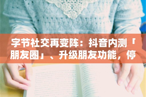 字节社交再变阵：抖音内测「朋友圈」、升级朋友功能，停止多闪研发