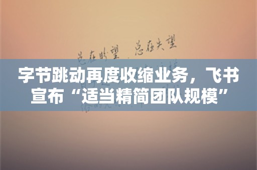 字节跳动再度收缩业务，飞书宣布“适当精简团队规模”