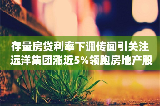 存量房贷利率下调传闻引关注 远洋集团涨近5%领跑房地产股_ZAKER新闻