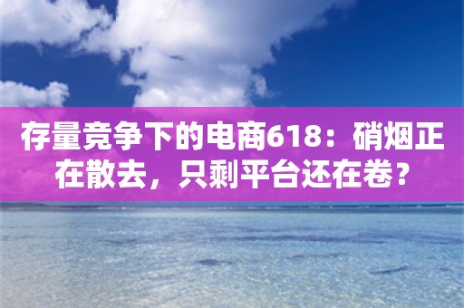 存量竞争下的电商618：硝烟正在散去，只剩平台还在卷？