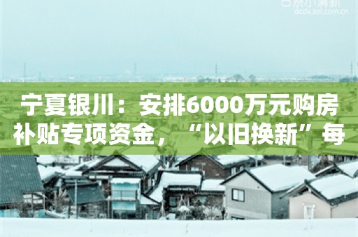 宁夏银川：安排6000万元购房补贴专项资金，“以旧换新”每套最高补贴3.4万元