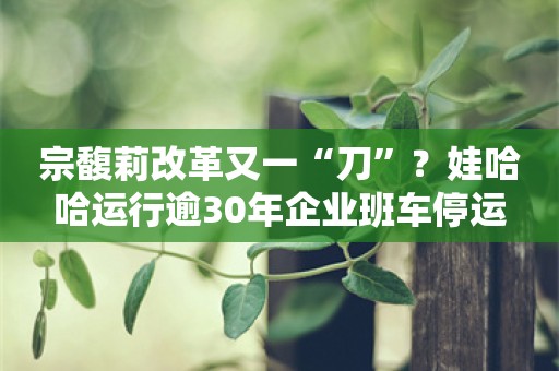 宗馥莉改革又一“刀”？娃哈哈运行逾30年企业班车停运