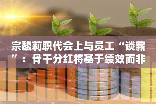 宗馥莉职代会上与员工“谈薪”：骨干分红将基于绩效而非资历