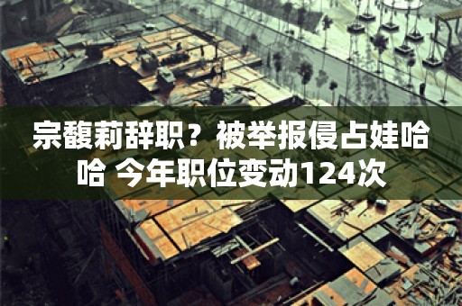 宗馥莉辞职？被举报侵占娃哈哈 今年职位变动124次